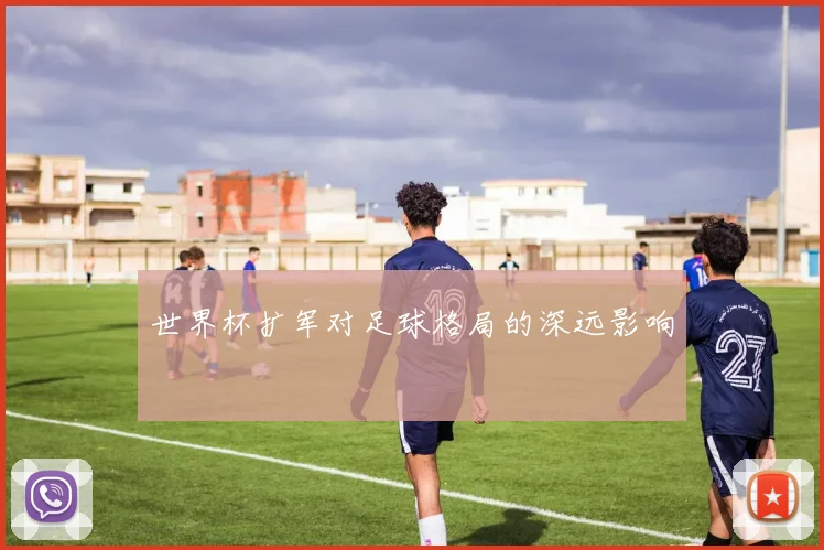世界杯扩军对足球格局的深远影响