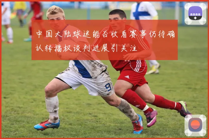 中国大陆球迷能否收看赛事仍待确认转播权谈判进展引关注