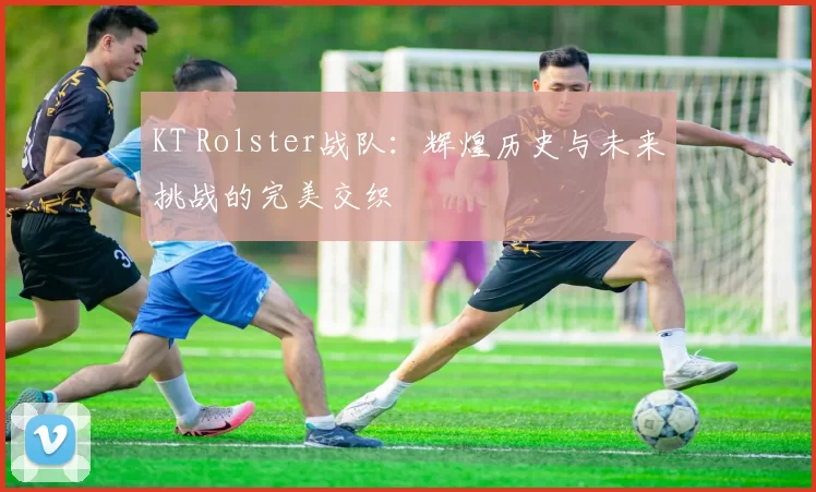 KT Rolster战队：辉煌历史与未来挑战的完美交织
