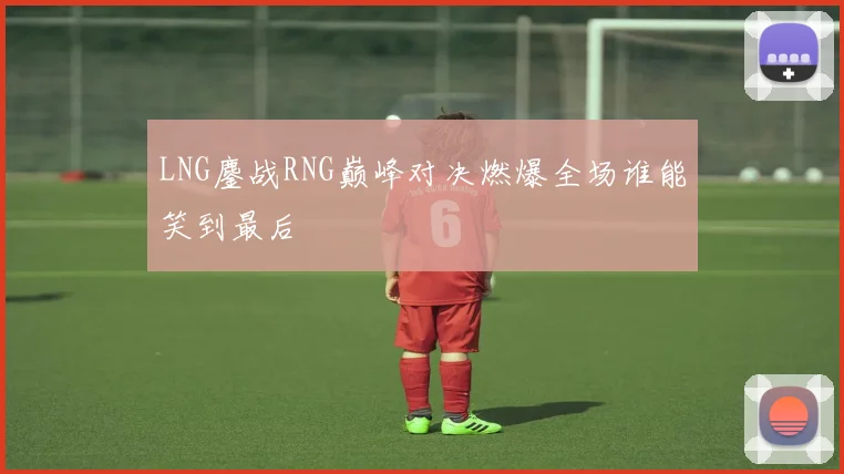 LNG鏖战RNG巅峰对决燃爆全场谁能笑到最后