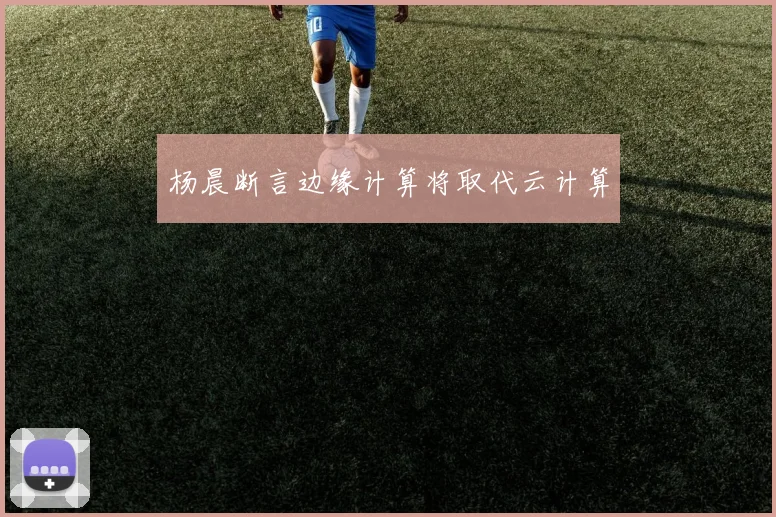 杨晨断言边缘计算将取代云计算