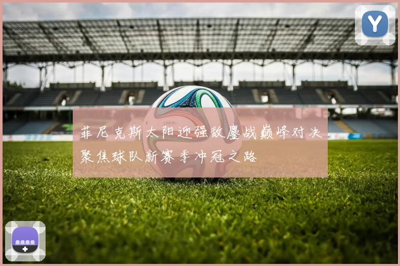 菲尼克斯太阳迎强敌鏖战巅峰对决聚焦球队新赛季冲冠之路