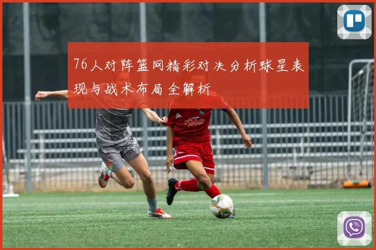 76人对阵篮网精彩对决分析球星表现与战术布局全解析