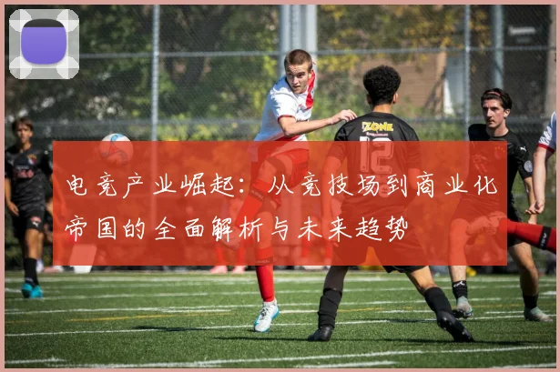 电竞产业崛起：从竞技场到商业化帝国的全面解析与未来趋势