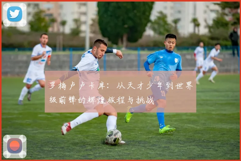 罗梅卢卢卡库：从天才少年到世界级前锋的辉煌旅程与挑战