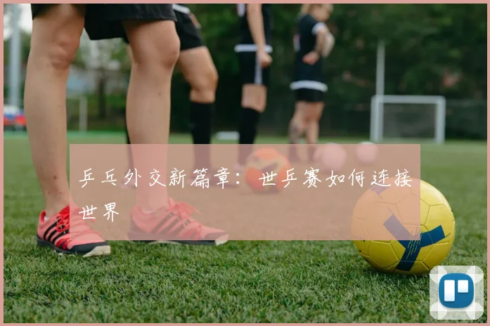 乒乓外交新篇章：世乒赛如何连接世界